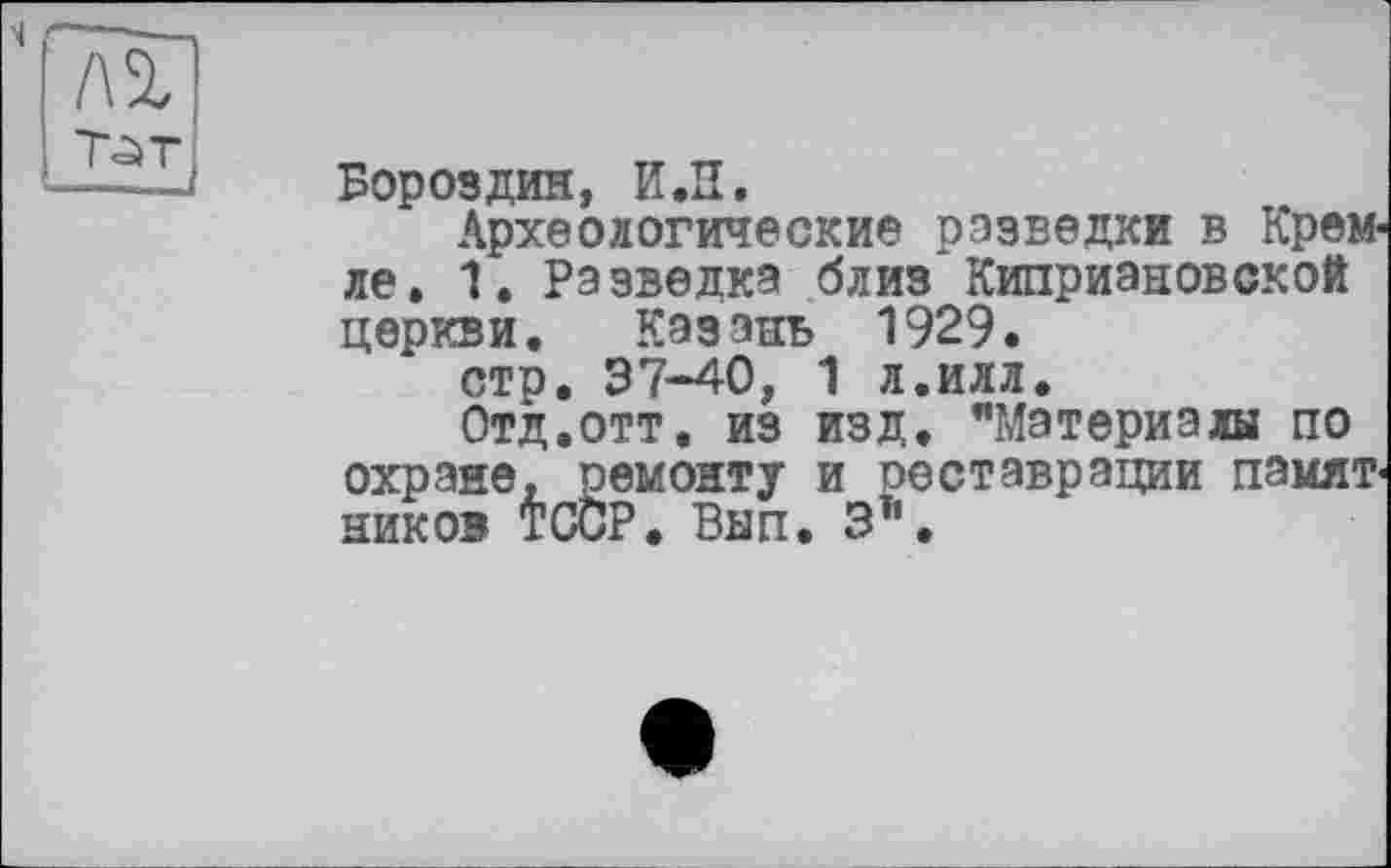 ﻿Бороздин, И.П.
Археологические разведки в Кремле. 1. Разведка близ Киприановской церкви. Казань 1929.
стр. 37-40, 1 л.илл.
Отд.отт. из изд. "Материалы по охране, ремонту и реставрации памятников TCÖP. Внп. 3і'.